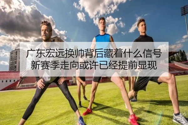 广东宏远换帅背后藏着什么信号 新赛季走向或许已经提前显现